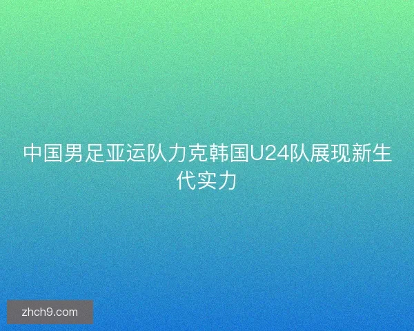 中国男足亚运队力克韩国U24队展现新生代实力