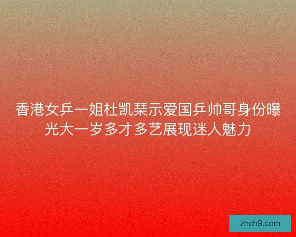 香港女乒一姐杜凯琹示爱国乒帅哥身份曝光大一岁多才多艺展现迷人魅力