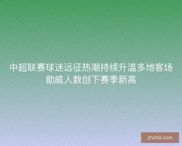 中超联赛球迷远征热潮持续升温多地客场助威人数创下赛季新高
