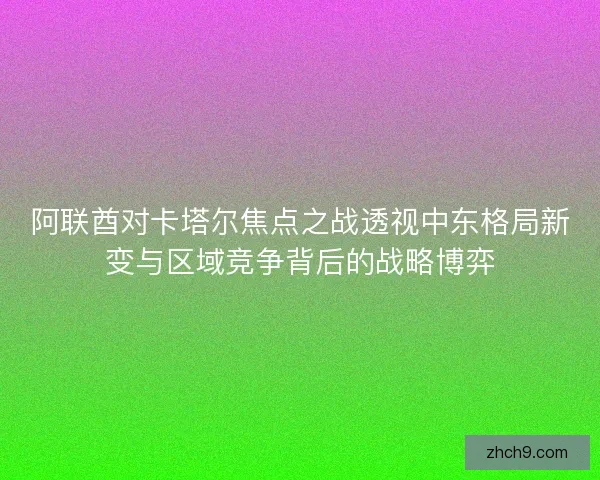 阿联酋对卡塔尔焦点之战透视中东格局新变与区域竞争背后的战略博弈
